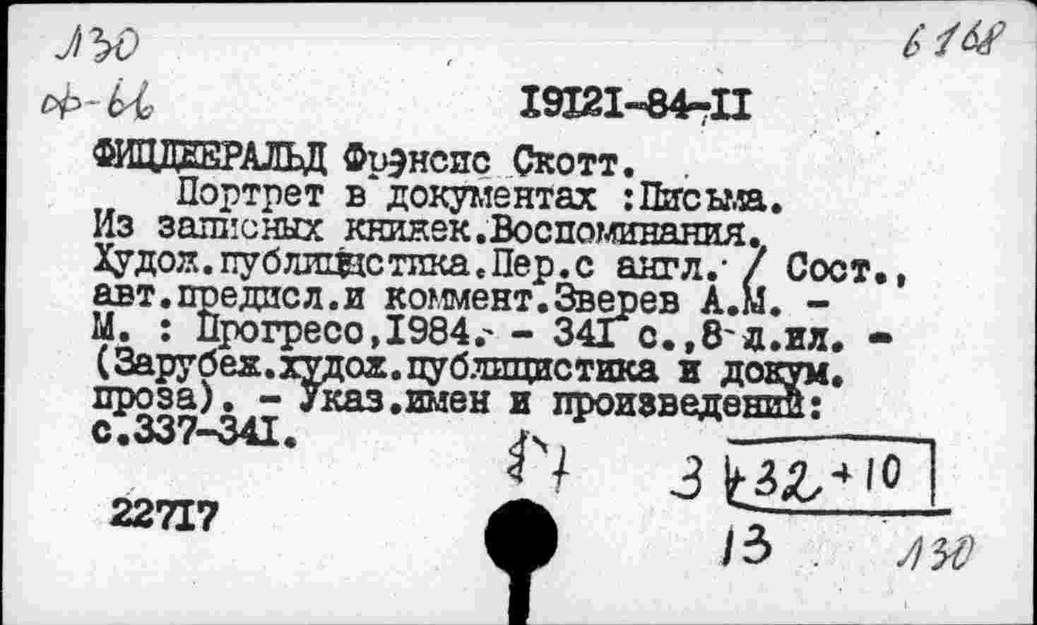 ﻿61У
и||мм;
19121-84-П
. т_ЭАЛЬД Фрэнсис Скотт.
Портрет в документах :Письма. Из записных книжек.Воспоминания. Худой, пу б лише тика. Пер. с англ.' / Со< авт.предисл.и коммент.Зверев А.М. -М. : Прогресо, 1984г - 34Гс.,8'д.ил (Зарубех.худох.публицистика и докум проза). - Указ.имен и произвело с.337-341
22717
